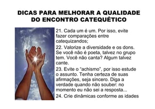 DICAS PARA MELHORAR A QUALIDADE
    DO ENCONTRO CATEQUÉTICO
         21. Cada um é um. Por isso, evite
         fazer comparações entre
         catequizandos;
         22. Valorize a diversidade e os dons.
         Se você não é poeta, talvez no grupo
         tem. Você não canta? Algum talvez
         cante.
         23. Evite o “achismo”, por isso estude
         o assunto. Tenha certeza de suas
         afirmações, seja sincero. Diga a
         verdade quando não souber: no
         momento eu não sei a resposta...
         24. Crie dinâmicas conforme as idades
 