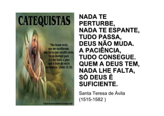 NADA TE
PERTURBE,
NADA TE ESPANTE,
TUDO PASSA,
DEUS NÃO MUDA.
A PACIÊNCIA,
TUDO CONSEGUE.
QUEM A DEUS TEM,
NADA LHE FALTA,
SÓ DEUS É
SUFICIENTE.
Santa Teresa de Ávila
(1515-1582 )
 