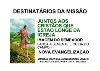 DESTINATÁRIOS DA MISSÃO
       JUNTOS AOS
       CRISTÃOS QUE
       ESTÃO LONGE DA
       IGREJA
       IMAGEM DO SEMEADOR
       LANÇA A SEMENTE E CUIDA DO
       CAMPO -
       NOVA EVANGELIZAÇÃO
       QUANTAS CRIANÇAS, ADOLESCENTES, JOVENS
         E ADULTOS ESTÃO FORA DA CATEQUESE?
 