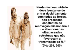 Nenhuma comunidade
    deve isentar-se de
 entrar decididamente,
  com todas as forças,
      nos processos
       constantes de
renovação missionária e
     de abandonar as
       ultrapassadas
   estruturas que não
        favoreçam a
   transmissão da fé.”
      (DAp 291, 365).
 