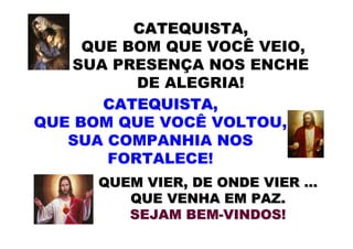 CATEQUISTA,
     QUE BOM QUE VOCÊ VEIO,
    SUA PRESENÇA NOS ENCHE
          DE ALEGRIA!
       CATEQUISTA,
QUE BOM QUE VOCÊ VOLTOU,
   SUA COMPANHIA NOS
       FORTALECE!
      QUEM VIER, DE ONDE VIER …
         QUE VENHA EM PAZ.
         SEJAM BEM-VINDOS!
 