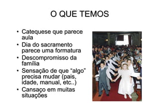 O QUE TEMOS

• Catequese que parece
  aula
• Dia do sacramento
  parece uma formatura
• Descompromisso da
  família
• Sensação de que “algo”
  precisa mudar (pais,
  idade, manual, etc..)
• Cansaço em muitas
  situações
 