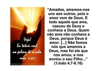 “Amados, amemos-nos
 uns aos outros, pois o
 amor vem de Deus. E
 todo aquele que ama,
   nasceu de Deus e
conhece a Deus. Quem
não ama não conhece a
  Deus, porque Deus é
  amor. [...] Não fomos
   nós que amamos a
 Deus, mas foi ele que
    nos amou, e nos
 enviou o seu Filho...”
    (1João 4,7-8.10)
 