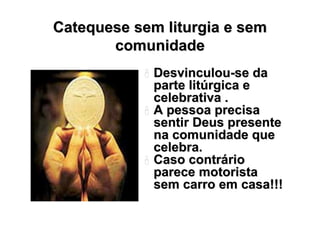 Catequese sem liturgia e sem
       comunidade
             Desvinculou-se da
             parte litúrgica e
             celebrativa .
             A pessoa precisa
             sentir Deus presente
             na comunidade que
             celebra.
             Caso contrário
             parece motorista
             sem carro em casa!!!
 