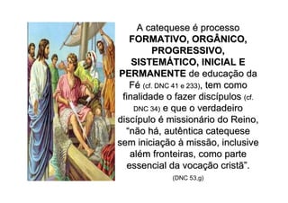 A catequese é processo
   FORMATIVO, ORGÂNICO,
          PROGRESSIVO,
    SISTEMÁTICO, INICIAL E
PERMANENTE de educação da
   Fé (cf. DNC 41 e 233), tem como
 finalidade o fazer discípulos (cf.
    DNC 34) e que o verdadeiro
discípulo é missionário do Reino,
  “não há, autêntica catequese
sem iniciação à missão, inclusive
   além fronteiras, como parte
  essencial da vocação cristã”.
             (DNC 53,g)
 