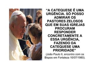 “A CATEQUESE É UMA
URGÊNCIA. SÓ POSSO
    ADMIRAR OS
 PASTORES ZELOSOS
QUE EM SUAS IGREJAS
     PROCURAM
     RESPONDER
 CONCRETAMENTE A
  ESSA URGÊNCIA,
    FAZENDO DA
  CATEQUESE UMA
    PRIORIDADE”
 (João Paulo II, encontro com os
Bispos em Fortaleza 10/07/1980).
 