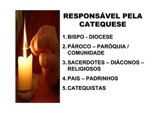 RESPONSÁVEL PELA
   CATEQUESE
1. BISPO - DIOCESE
2. PÁROCO – PARÓQUIA /
   COMUNIDADE
3. SACERDOTES – DIÁCONOS –
   RELIGIOSOS
4. PAIS – PADRINHOS
5. CATEQUISTAS
 