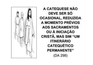 A CATEQUESE NÃO
     DEVE SER SÓ
OCASIONAL, REDUZIDA
 A MOMENTO PRÉVIOS
 AOS SACRAMENTOS
    OU À INICIAÇÃO
 CRISTÃ, MAS SIM “UM
      ITINERÁRIO
    CATEQUÉTICO
    PERMANENTE”
        (DA 298)
 