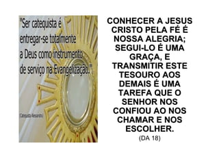 CONHECER A JESUS
 CRISTO PELA FÉ É
 NOSSA ALEGRIA;
  SEGUI-LO É UMA
      GRAÇA, E
 TRANSMITIR ESTE
   TESOURO AOS
   DEMAIS É UMA
   TAREFA QUE O
    SENHOR NOS
 CONFIOU AO NOS
  CHAMAR E NOS
     ESCOLHER.
      (DA 18)
 