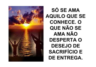 SÓ SE AMA
AQUILO QUE SE
 CONHECE. O
 QUE NÃO SE
   AMA NÃO
 DESPERTA O
  DESEJO DE
 SACRIFÍCIO E
 DE ENTREGA.
 