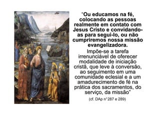 “Ou educamos na fé,
    colocando as pessoas
realmente em contato com
Jesus Cristo e convidando-
  as para segui-lo, ou não
cumpriremos nossa missão
         evangelizadora.
        Impõe-se a tarefa
   irrenunciável de oferecer
    modalidade de iniciação
cristã, que leve à conversão,
    ao seguimento em uma
 comunidade eclesial e a um
  amadurecimento de fé na
 prática dos sacramentos, do
       serviço, da missão”
      (cf. DAp n°287 e 289)
 