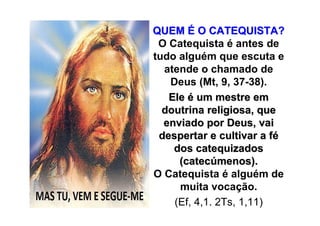 QUEM É O CATEQUISTA?
 O Catequista é antes de
tudo alguém que escuta e
  atende o chamado de
   Deus (Mt, 9, 37-38).
   Ele é um mestre em
  doutrina religiosa, que
  enviado por Deus, vai
 despertar e cultivar a fé
    dos catequizados
     (catecúmenos).
O Catequista é alguém de
     muita vocação.
    (Ef, 4,1. 2Ts, 1,11)
 