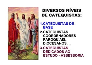 DIVERSOS NÍVEIS
DE CATEQUISTAS:

1. CATEQUISTAS DE
   BASE
2. CATEQUISTAS
   COORDENADORES
   PAROQUIAIS,
   DIOCESANOS, ...
3. CATEQUISTAS
   DEDICADOS AO
   ESTUDO - ASSESSORIA
 