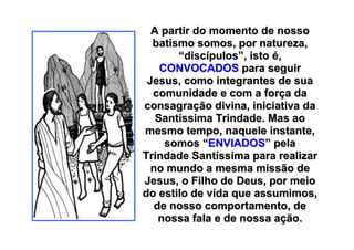 A partir do momento de nosso
  batismo somos, por natureza,
       “discípulos”, isto é,
    CONVOCADOS para seguir
 Jesus, como integrantes de sua
  comunidade e com a força da
consagração divina, iniciativa da
   Santíssima Trindade. Mas ao
mesmo tempo, naquele instante,
     somos “ENVIADOS” pela
Trindade Santíssima para realizar
  no mundo a mesma missão de
Jesus, o Filho de Deus, por meio
do estilo de vida que assumimos,
   de nosso comportamento, de
    nossa fala e de nossa ação.
 
