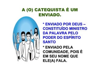 A (O) CATEQUISTA É UM
       ENVIADO.

       * ENVIADO POR DEUS –
       CONSTITUÍDO MINISTRO
       DA PALAVRA PELO
       PODER DO ESPÍRITO
       SANTO
       * ENVIADO PELA
       COMUNIDADE, POIS É
       EM SEU NOME QUE
       ELE(A) FALA.
 