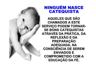 NINGUÉM NASCE
   CATEQUISTA
   AQUELES QUE SÃO
   CHAMADOS A ESTE
SERVIÇO PODEM TORNAR-
 SE BONS CATEQUISTAS
ATRAVÉS DA PRÁTICA, DA
    REFLEXÃO E DA
     PREPARAÇÃO
     ADEQUADA, NA
 CONSCIÊNCIA DE SEREM
      ENVIADOS E
 COMPROMETIDO COM A
   EDUCAÇÃO DA FÉ.
 