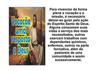 Para vivenciar de forma
    plena a vocação e a
   missão, é necessário
 deixar-se guiar pela ação
do Espírito Santo de Deus.
 Alguns consomem suas
 vidas a serviço dos mais
   necessitados, outros
  exercem trabalhos com
  dependentes químicos,
enfermos, outros na parte
    formativa, além do
     pastoreio de uma
   comunidade e assim
     sucessivamente.
 