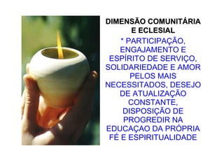 DIMENSÃO COMUNITÁRIA
       E ECLESIAL
    * PARTICIPAÇÃO,
    ENGAJAMENTO E
 ESPÍRITO DE SERVIÇO,
SOLIDARIEDADE E AMOR
       PELOS MAIS
NECESSITADOS, DESEJO
   DE ATUALIZAÇÃO
      CONSTANTE,
     DISPOSIÇÃO DE
     PROGREDIR NA
EDUCAÇAO DA PRÓPRIA
 FÉ E ESPIRITUALIDADE
 