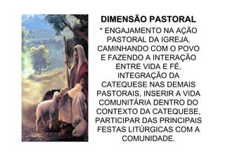 DIMENSÃO PASTORAL
 * ENGAJAMENTO NA AÇÃO
   PASTORAL DA IGREJA,
CAMINHANDO COM O POVO
 E FAZENDO A INTERAÇÃO
     ENTRE VIDA E FÉ,
     INTEGRAÇÃO DA
  CATEQUESE NAS DEMAIS
PASTORAIS, INSERIR A VIDA
 COMUNITÁRIA DENTRO DO
CONTEXTO DA CATEQUESE,
PARTICIPAR DAS PRINCIPAIS
FESTAS LITÚRGICAS COM A
      COMUNIDADE.
 