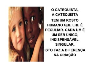 O CATEQUISTA,
   A CATEQUISTA
   TEM UM ROSTO
 HUMANO QUE LHE É
PECULIAR. CADA UM É
   UM SER ÚNICO,
  INDISPENSÁVEL,
     SINGULAR.
ISTO FAZ A DIFERENÇA
     NA CRIAÇÃO
 