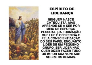 ESPÍRITO DE
    LIDERANÇA
      NINGUÉM NASCE
     CATEQUISTA, MAS
 APRENDE-SE A SER POR
    MEIO DE ESFORÇO
PESSOAL, DA FORMAÇÃO
 QUE LHE É OFERECIDA E
 PELA CONSCIENTIZAÇÃO
DO SEU PAPEL ENQUANTO
  LÍDER DE UM PEQUENO
 GRUPO. SER LÍDER NÃO
QUER DIZER FAZER TUDO
 OU IMPOR SUA VONTADE
    SOBRE OS DEMAIS.
 