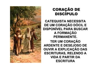CORAÇÃO DE
     DISCÍPULO
 CATEQUISTA NECESSITA
DE UM CORAÇÃO DÓCIL E
DISPONÍVEL PARA BUSCAR
      A FORMAÇÃO
      PERMANENTE.
    TER UM CORAÇÃO
ARDENTE E DESEJOSO DE
OUVIR A EXPLICAÇÃO DAS
 ESCRITURAS, RELENDO A
    VIDA E PARTIR DA
       ESCRITURA
 