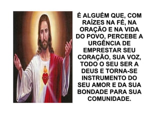 É ALGUÉM QUE, COM
  RAÍZES NA FÉ, NA
 ORAÇÃO E NA VIDA
DO POVO, PERCEBE A
   URGÊNCIA DE
  EMPRESTAR SEU
CORAÇÃO, SUA VOZ,
 TODO O SEU SER A
 DEUS E TORNA-SE
 INSTRUMENTO DO
SEU AMOR E DA SUA
BONDADE PARA SUA
   COMUNIDADE.
 
