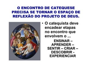 O ENCONTRO DE CATEQUESE
PRECISA SE TORNAR O ESPAÇO DE
REFLEXÃO DO PROJETO DE DEUS.

            • O catequista deve
              encadear etapas
              no encontro que
              envolvem o ...
                  ENSINAR –
                 APRENDER –
               SENTIR – CRIAR –
                 DESCOBRIR -
                EXPERIENCIAR
 