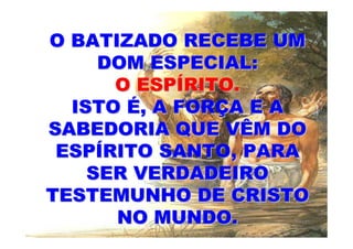 O BATIZADO RECEBE UM
     DOM ESPECIAL:
      O ESPÍRITO.
  ISTO É, A FORÇA E A
SABEDORIA QUE VÊM DO
 ESPÍRITO SANTO, PARA
    SER VERDADEIRO
TESTEMUNHO DE CRISTO
      NO MUNDO.
 