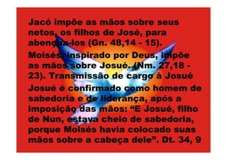 Jacó impõe as mãos sobre seus
netos, os filhos de José, para
abençoa-los (Gn. 48,14 - 15).
Moisés, inspirado por Deus, impõe
as mãos sobre Josué. (Nm. 27,18 -
23). Transmissão de cargo à Josué
Josué é confirmado como homem de
sabedoria e de liderança, após a
imposição das mãos: “E Josué, filho
de Nun, estava cheio de sabedoria,
porque Moisés havia colocado suas
mãos sobre a cabeça dele”. Dt. 34, 9
 