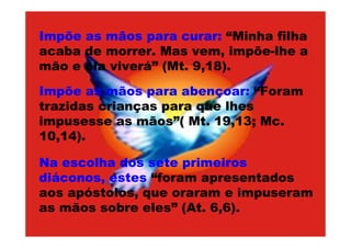 Impõe as mãos para curar: “Minha filha
acaba de morrer. Mas vem, impõe-lhe a
mão e ela viverá” (Mt. 9,18).

Impõe as mãos para abençoar: “Foram
trazidas crianças para que lhes
impusesse as mãos”( Mt. 19,13; Mc.
10,14).

Na escolha dos sete primeiros
diáconos, estes “foram apresentados
aos apóstolos, que oraram e impuseram
as mãos sobre eles” (At. 6,6).
 
