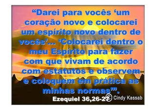 “Darei para vocês ‘um
  coração novo e colocarei
um espírito novo dentro de
vocês’... ‘Colocarei dentro o
   meu Espírito para fazer
 com que vivam de acordo
 com estatutos e observem
 e coloquem em prática as
      minhas normas’”.
       Ezequiel 36,26-27
 