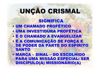 UNÇÃO CRISMAL
          SIGNIFICA
• UM CHAMADO PROFÉTICO
• UMA INVESTIDURA PROFÉTICA
• É O CHAMADO A EVANGELIZAR
• É A COMUNICAÇÃO DE FORÇA E
  DE PODER DA PARTE DO ESPÍRITO
  SANTO
• MARCA – SINAL – DO ESCOLHIDO
  PARA UMA MISSÃO ESPECIAL: SER
  DISCÍPULO(A) MISSIONÁRIO(A)
 