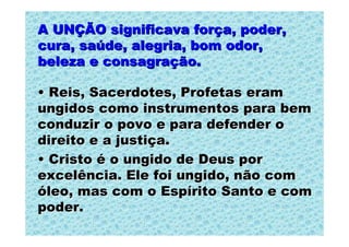 A UNÇÃO significava força, poder,
cura, saúde, alegria, bom odor,
beleza e consagração.

• Reis, Sacerdotes, Profetas eram
ungidos como instrumentos para bem
conduzir o povo e para defender o
direito e a justiça.
• Cristo é o ungido de Deus por
excelência. Ele foi ungido, não com
óleo, mas com o Espírito Santo e com
poder.
 