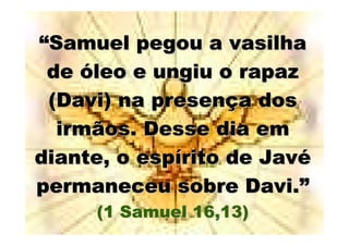 “Samuel pegou a vasilha
 de óleo e ungiu o rapaz
 (Davi) na presença dos
  irmãos. Desse dia em
diante, o espírito de Javé
permaneceu sobre Davi.”
     (1 Samuel 16,13)
 