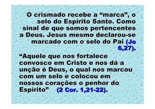 O crismado recebe a “marca”, o
     selo do Espírito Santo. Como
 sinal de que somos pertencentes
a Deus. Jesus mesmo declarou-se
    marcado com o selo do Pai (Jo
                           6,27).
“Aquele que nos fortalece
convosco em Cristo e nos dá a
unção é Deus, o qual nos marcou
com um selo e colocou em
nossos corações o penhor do
Espírito” (2 Cor. 1,21-22).
 
