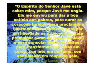 “O Espírito do Senhor Javé está
sobre mim, porque Javé me ungiu.
    Ele me enviou para dar a boa
 notícia aos pobres, para curar os
corações feridos, para proclamar a
 libertação dos escravos, para pôr
em liberdade os prisioneiros, para
promulgar o ano da graça de Javé,
  e para consolar todos os aflitos..
   para transformar sua cinza em
  coroa, seu luto em perfume, seu
   abatimento em roupa de gala.
    (Isaías 61,1-3; Lucas 3,18-19)
 