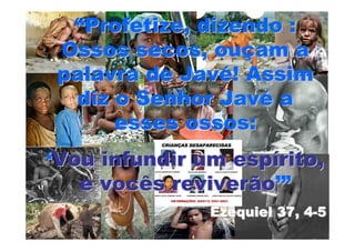 “Profetize, dizendo :
Ossos secos, ouçam a
palavra de Javé! Assim
 diz o Senhor Javé a
     esses ossos:
‘Vou infundir um espírito,
   e vocês reviverão’”
               Ezequiel 37, 4-5
 
