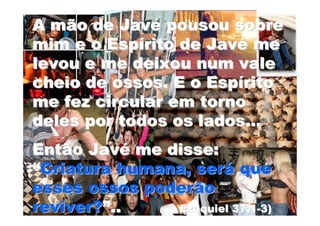 A mão de Javé pousou sobre
mim e o Espírito de Javé me
levou e me deixou num vale
cheio de ossos. E o Espírito
me fez circular em torno
deles por todos os lados...
Então Javé me disse:
“Criatura humana, será que
esses ossos poderão
reviver?”..    Ezequiel 37,1-3)
 
