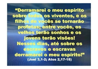 “Derramarei o meu espírito
sobre todos os viventes, e os
 filhos de vocês se tornarão
   profetas; entre vocês, os
   velhos terão sonhos e os
     jovens terão visões!
  Nesses dias, até sobre os
     escravos e escravas
 derramarei o meu espírito!”
     (Joel 3,1-2; Atos 2,17-18)
 