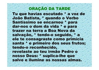 ORAÇÃO DA TARDE
Tu que havias escutado * a voz de
João Batista, * quando o Verbo
Santíssimo se encarnou * para
dar-nos o dom da vida * e para
trazer na terra a Boa Nova da
salvação, * tendo-o seguido, * a
ele te consagraste como primícia
santa * e primeiro dos seus frutos;
tendo-o reconhecido,
revelaste ao teu irmão Pedro o
nosso Deus: * suplica-lhe que
salve e ilumine as nossas almas.
 