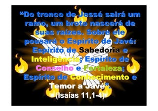 “Do tronco de Jessé sairá um
 ramo, um broto nascerá de
    suas raízes. Sobre ele
 pousará o Espírito de Javé:
   Espírito de Sabedoria e
   Inteligência; Espírito de
    Conselho e Fortaleza;
 Espírito de Conhecimento e
        Temor a Javé”.
          (Isaías 11,1-4)
 