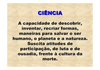 CIÊNCIA
  A capacidade de descobrir,
    inventar, recriar formas,
  maneiras para salvar o ser
humano, o planeta e a natureza.
       Suscita atitudes de
   participação, de luta e de
  ousadia, frente à cultura da
             morte.
 
