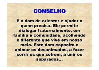 CONSELHO
  É o dom de orientar e ajudar a
    quem precisa. Ele permite
   dialogar fraternalmente, em
família e comunidade, acolhendo
  o diferente que vive em nosso
    meio. Este dom capacita a
 animar os desanimados, a fazer
  sorrir os que sofrem, a unir os
            separados...
 