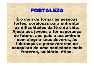 FORTALEZA
   É o dom de tornar as pessoas
 fortes, corajosas para enfrentar
  as dificuldades da fé e da vida.
Ajuda aos jovens a ter esperança
 no futuro, aos pais a assumirem
   com alegria seus deveres, às
   lideranças a perseverarem na
conquista de uma sociedade mais
      fraterna, solidária, ética.
 