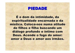 PIEDADE

   É o dom da intimidade, da
 espiritualidade encarnada e da
mística. Coloca-nos numa atitude
  de filhos e filha buscando um
 diálogo profundo e íntimo com
 Deus. Acende o fogo do amor:
amor a Deus e amor aos irmãos.
 