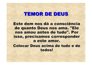 TEMOR DE DEUS
Este dom nos dá a consciência
 de quanto Deus nos ama. "Ele
 nos amou antes de tudo". Por
isso, precisamos corresponder
          a este amor.
Colocar Deus acima de tudo e de
            todos!
 