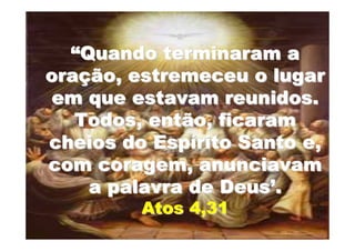 “Quando terminaram a
oração, estremeceu o lugar
 em que estavam reunidos.
   Todos, então, ficaram
cheios do Espírito Santo e,
com coragem, anunciavam
    a palavra de Deus’.
         Atos 4,31
 