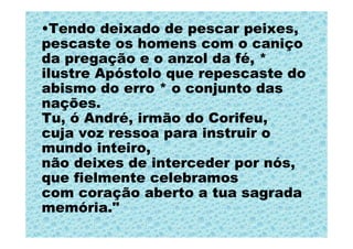 •Tendo deixado de pescar peixes,
pescaste os homens com o caniço
da pregação e o anzol da fé, *
ilustre Apóstolo que repescaste do
abismo do erro * o conjunto das
nações.
Tu, ó André, irmão do Corifeu,
cuja voz ressoa para instruir o
mundo inteiro,
não deixes de interceder por nós,
que fielmente celebramos
com coração aberto a tua sagrada
memória."
 