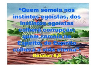 “Quem semeia nos
instintos egoístas, dos
   instintos egoístas
  colherá corrupção;
    quem semeia no
  Espírito, do Espírito
colherá a vida eterna”.
      Gálatas 6,8
 